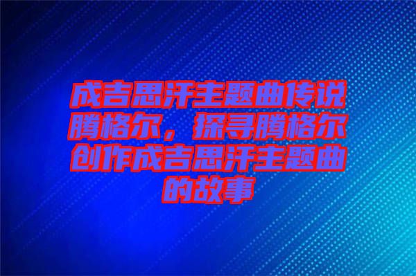 成吉思汗主題曲傳說騰格爾，探尋騰格爾創(chuàng)作成吉思汗主題曲的故事