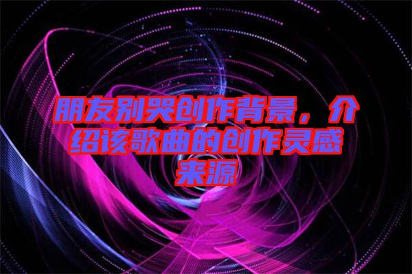 朋友別哭創(chuàng)作背景，介紹該歌曲的創(chuàng)作靈感來源