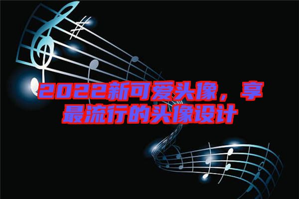 2022新可愛頭像，享最流行的頭像設(shè)計(jì)