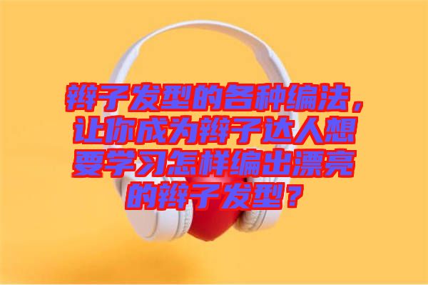 辮子發(fā)型的各種編法，讓你成為辮子達(dá)人想要學(xué)習(xí)怎樣編出漂亮的辮子發(fā)型？