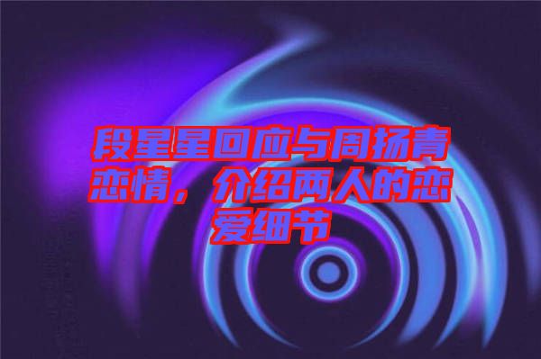 段星星回應(yīng)與周揚(yáng)青戀情，介紹兩人的戀愛細(xì)節(jié)