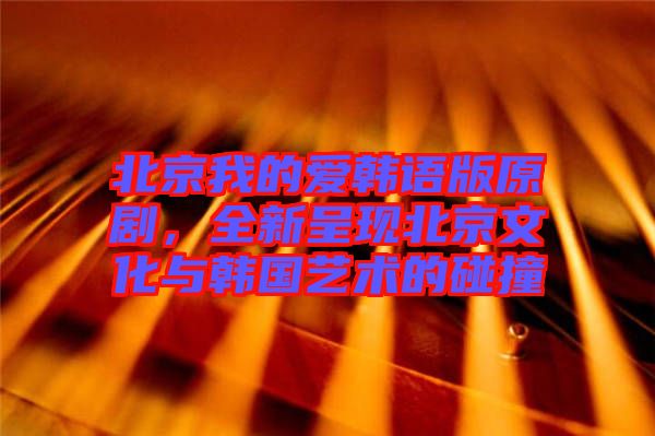 北京我的愛韓語版原劇，全新呈現(xiàn)北京文化與韓國藝術(shù)的碰撞