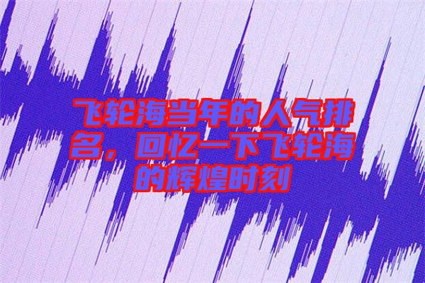 飛輪海當年的人氣排名，回憶一下飛輪海的輝煌時刻