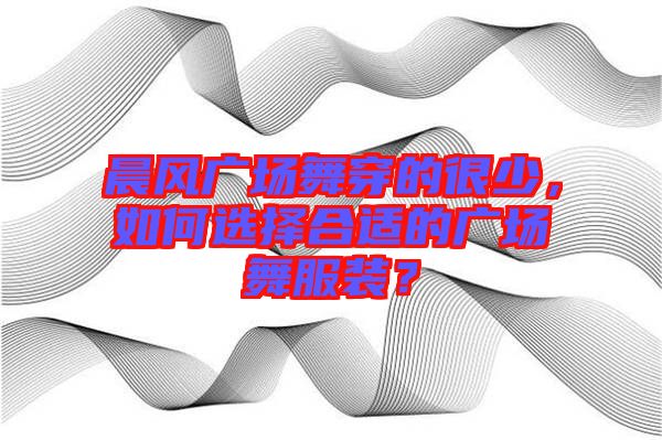 晨風廣場舞穿的很少，如何選擇合適的廣場舞服裝？
