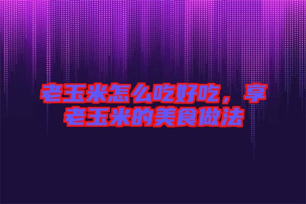 老玉米怎么吃好吃，享老玉米的美食做法