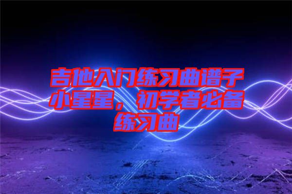 吉他入門練習(xí)曲譜子小星星，初學(xué)者必備練習(xí)曲