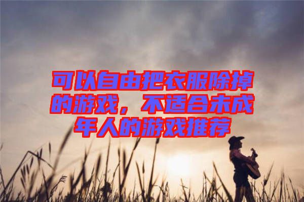 可以自由把衣服除掉的游戲，不適合未成年人的游戲推薦