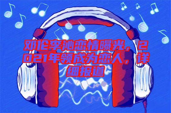 鄧倫李沁戀情曝光，2021年領(lǐng)成為戀人，詳細(xì)報道