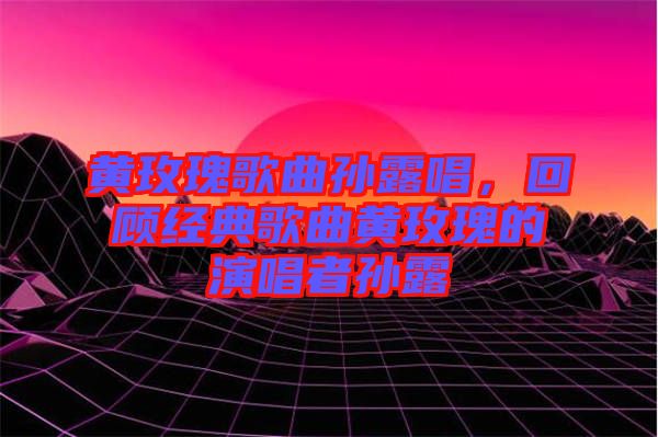 黃玫瑰歌曲孫露唱，回顧經(jīng)典歌曲黃玫瑰的演唱者孫露