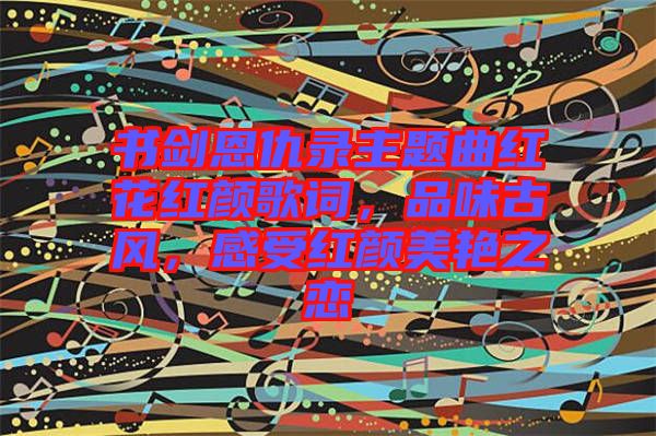 書劍恩仇錄主題曲紅花紅顏歌詞，品味古風(fēng)，感受紅顏美艷之戀