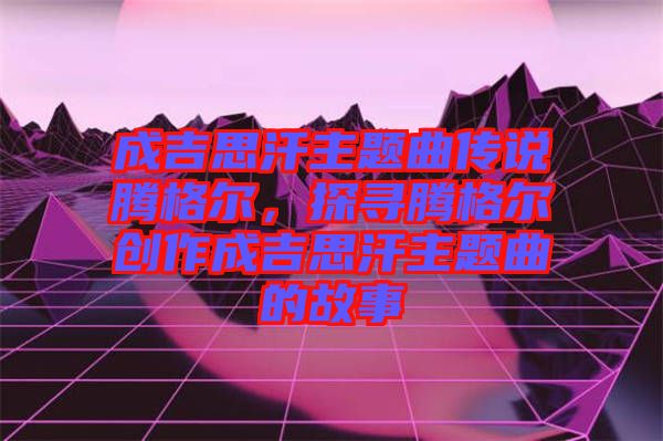成吉思汗主題曲傳說(shuō)騰格爾，探尋騰格爾創(chuàng)作成吉思汗主題曲的故事