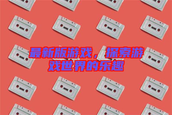 最新版游戲，探索游戲世界的樂趣