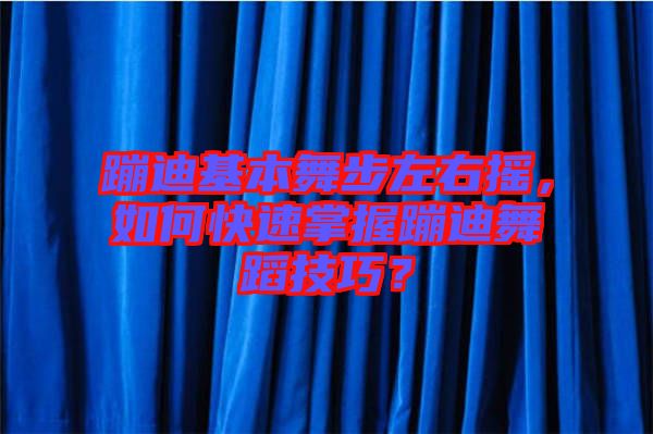 蹦迪基本舞步左右搖，如何快速掌握蹦迪舞蹈技巧？