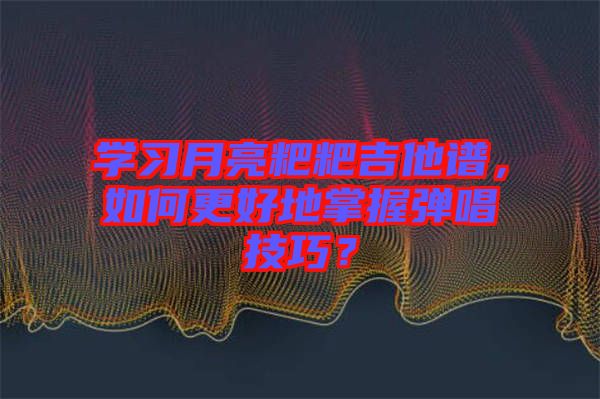學(xué)習(xí)月亮粑粑吉他譜，如何更好地掌握彈唱技巧？