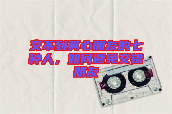 交不到真心朋友的七種人，如何避免交錯(cuò)朋友