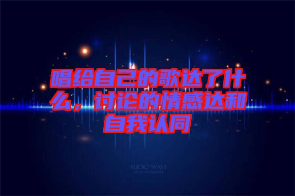 唱給自己的歌達(dá)了什么，討論的情感達(dá)和自我認(rèn)同
