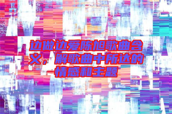 邊做邊愛(ài)陳旭歌曲含義，解歌曲中所達(dá)的情感和主題