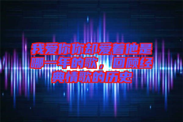 我愛你你卻愛著他是哪一年的歌，回顧經(jīng)典情歌的歷史