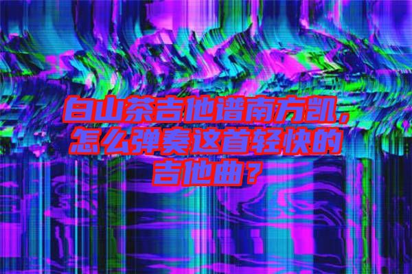 白山茶吉他譜南方凱，怎么彈奏這首輕快的吉他曲？