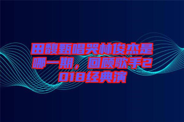 田馥甄唱哭林俊杰是哪一期，回顧歌手2018經(jīng)典演
