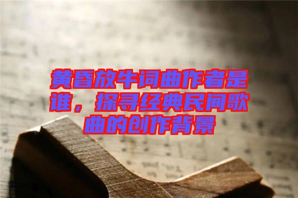 黃昏放牛詞曲作者是誰(shuí)，探尋經(jīng)典民間歌曲的創(chuàng)作背景