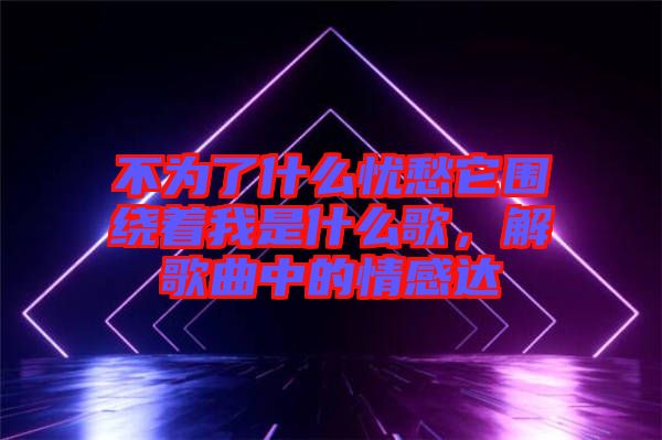 不為了什么憂愁它圍繞著我是什么歌，解歌曲中的情感達(dá)