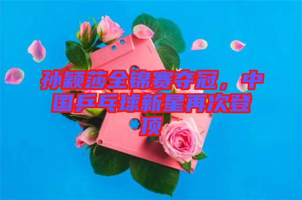 孫穎莎全錦賽奪冠，中國乒乓球新星再次登頂