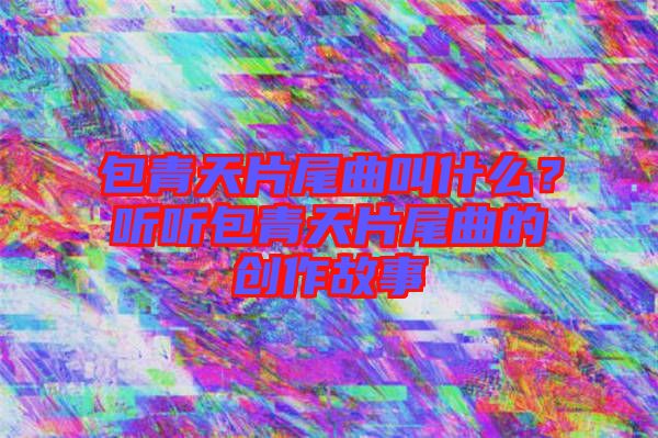包青天片尾曲叫什么？聽聽包青天片尾曲的創(chuàng)作故事