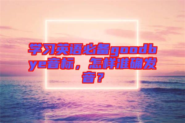 學(xué)習(xí)英語(yǔ)必備goodbye音標(biāo)，怎樣準(zhǔn)確發(fā)音？
