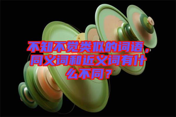 不知不覺類似的詞語(yǔ)，同義詞和近義詞有什么不同？