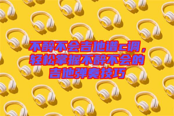 不醉不會吉他譜c調(diào)，輕松掌握不醉不會的吉他彈奏技巧