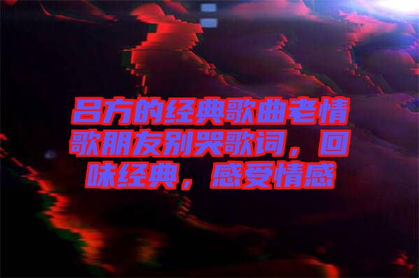 呂方的經(jīng)典歌曲老情歌朋友別哭歌詞，回味經(jīng)典，感受情感