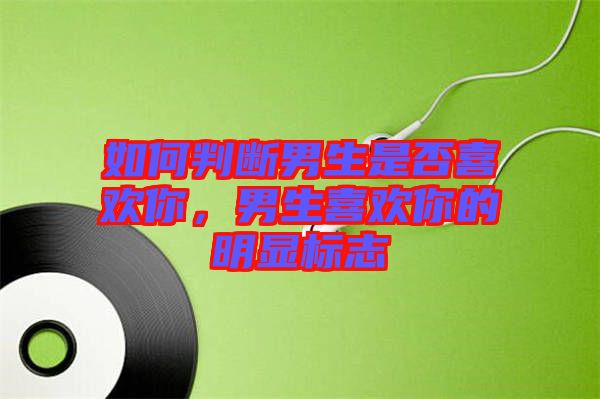 如何判斷男生是否喜歡你，男生喜歡你的明顯標(biāo)志