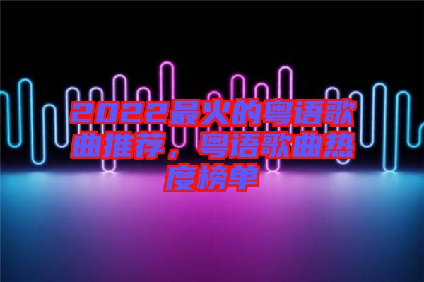 2022最火的粵語歌曲推薦，粵語歌曲熱度榜單