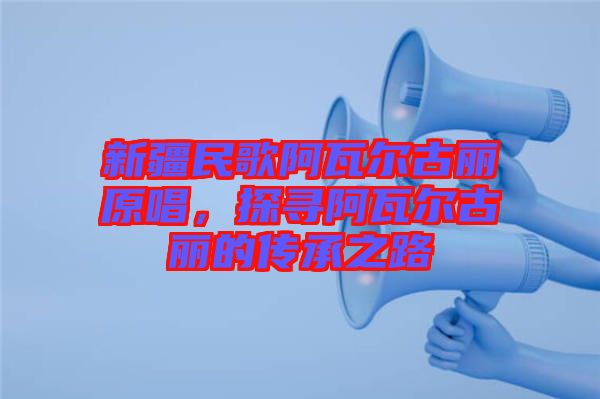 新疆民歌阿瓦爾古麗原唱，探尋阿瓦爾古麗的傳承之路