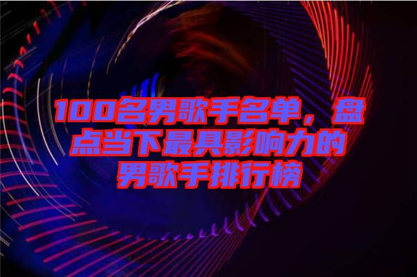 100名男歌手名單，盤點當下最具影響力的男歌手排行榜