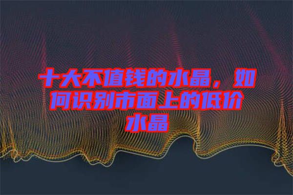 十大不值錢的水晶，如何識(shí)別市面上的低價(jià)水晶