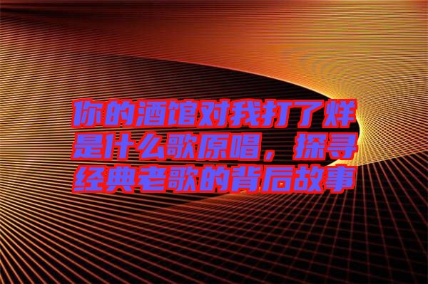 你的酒館對(duì)我打了烊是什么歌原唱，探尋經(jīng)典老歌的背后故事