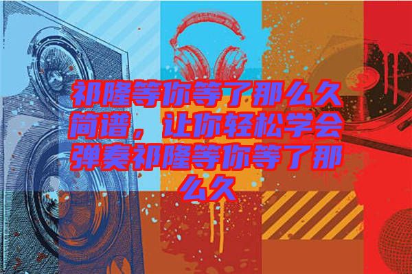 祁隆等你等了那么久簡譜，讓你輕松學(xué)會(huì)彈奏祁隆等你等了那么久