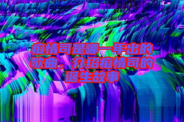 癡情司是哪一年出的歌曲，介紹癡情司的誕生故事