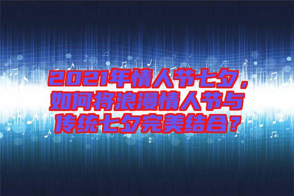 2021年情人節(jié)七夕，如何將浪漫情人節(jié)與傳統(tǒng)七夕完美結(jié)合？