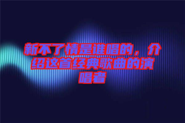 新不了情是誰唱的，介紹這首經(jīng)典歌曲的演唱者