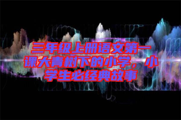 三年級(jí)上冊(cè)語(yǔ)文第一課大青樹(shù)下的小學(xué)，小學(xué)生必經(jīng)典故事