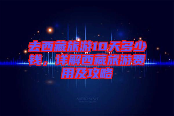 去西藏旅游10天多少錢，詳解西藏旅游費(fèi)用及攻略