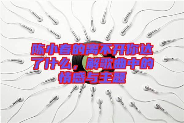 陳小春的離不開你達了什么，解歌曲中的情感與主題
