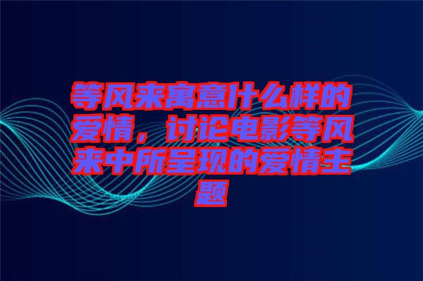 等風(fēng)來(lái)寓意什么樣的愛(ài)情，討論電影等風(fēng)來(lái)中所呈現(xiàn)的愛(ài)情主題
