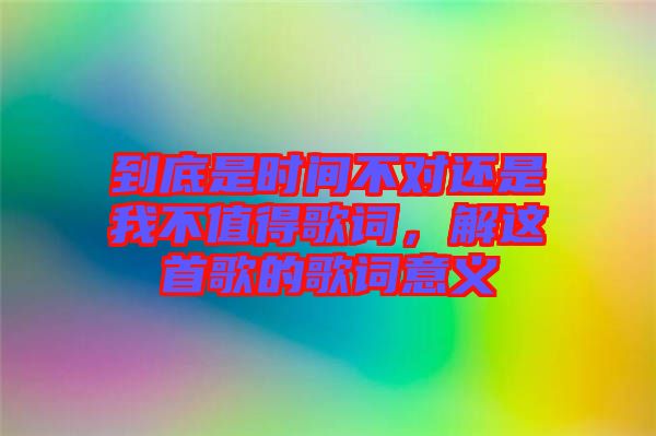 到底是時(shí)間不對(duì)還是我不值得歌詞，解這首歌的歌詞意義