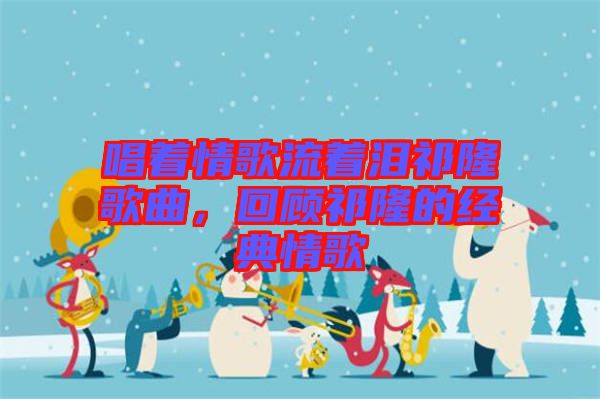 唱著情歌流著淚祁隆歌曲，回顧祁隆的經(jīng)典情歌