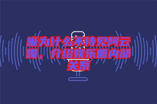 晰為什么不待見(jiàn)阿云嘎，介紹娛樂(lè)圈內(nèi)部關(guān)系