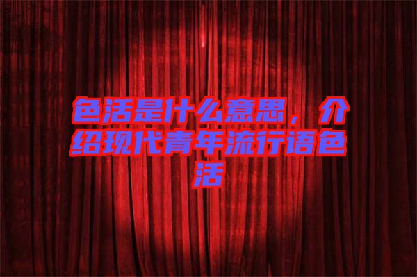 色活是什么意思，介紹現(xiàn)代青年流行語色活